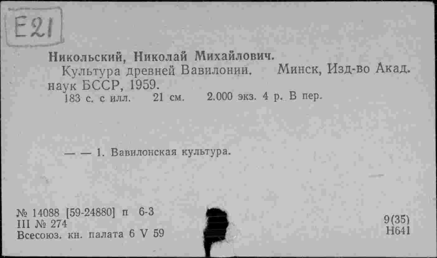 ﻿Никольский, Николай Михайлович.
Культура древней Вавилонии. Минск, Изд-во Акад, наук БССР, 1959.
183 с. с илл. 21 см. 2.000 экз. 4 р. В пер.
-----1. Вавилонская культура.
№ 14088 [59-24880] п 6-3
III № 274
Всесоюз. кн. палата 6 V 59
9(35) Н641